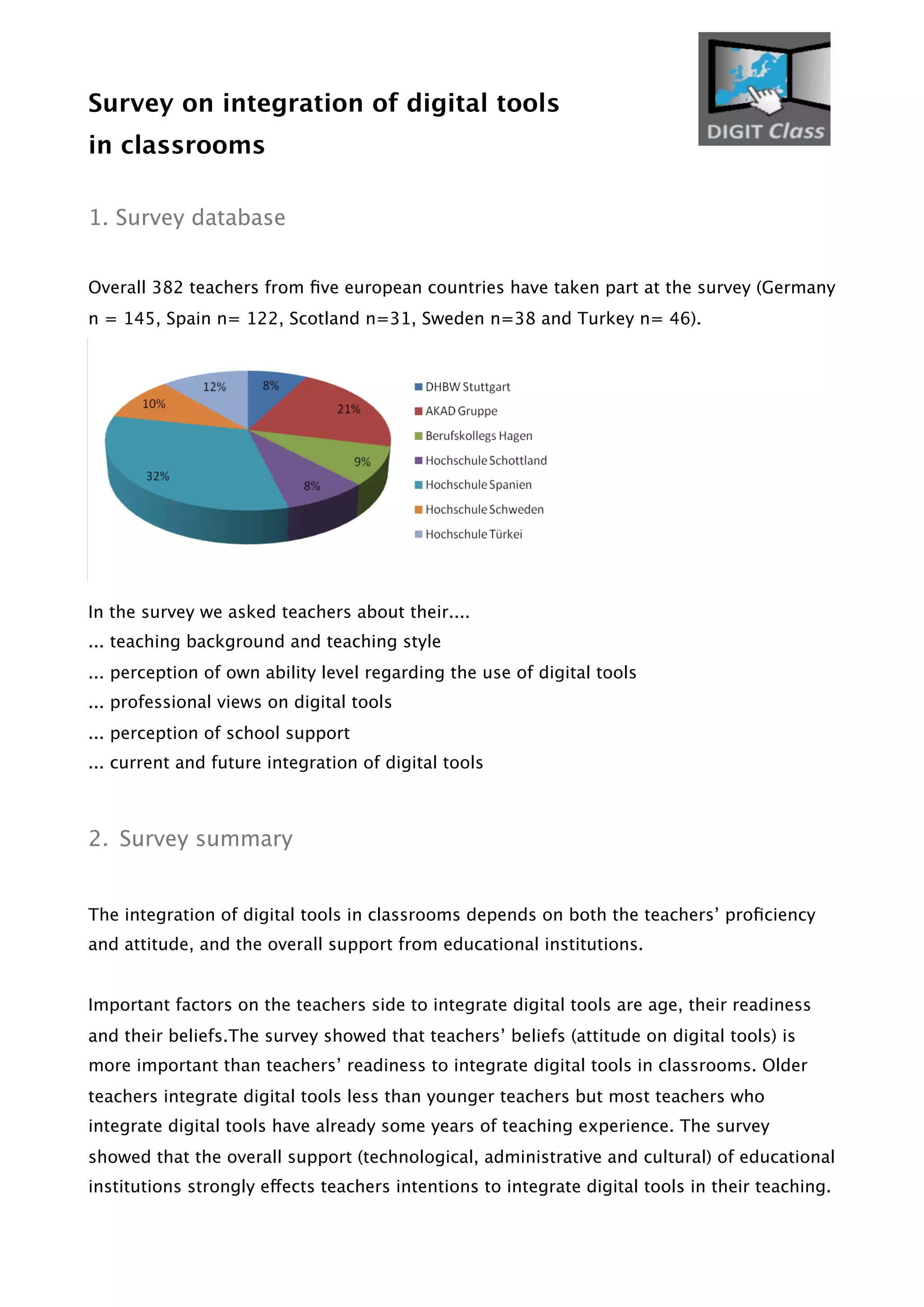 Survey on integration of digital tools
in classrooms
1. Survey database
Overall 382 teachers from ﬁve european countries have taken part at the survey (Germany
n = 145, Spain n= 122, Scotland n=31, Sweden n=38 and Turkey n= 46).
In the survey we asked teachers about their....
... teaching background and teaching style
... perception of own ability level regarding the use of digital tools
... professional views on digital tools
... perception of school support
... current and future integration of digital tools
2. Survey summary
The integration of digital tools in classrooms depends on both the teachers’ proﬁciency
and attitude, and the overall support from educational institutions.
Important factors on the teachers side to integrate digital tools are age, their readiness
and their beliefs.The survey showed that teachers’ beliefs (attitude on digital tools) is
more important than teachers’ readiness to integrate digital tools in classrooms. Older
teachers integrate digital tools less than younger teachers but most teachers who
integrate digital tools have already some years of teaching experience. The survey
showed that the overall support (technological, administrative and cultural) of educational
institutions strongly effects teachers intentions to integrate digital tools in their teaching.
 