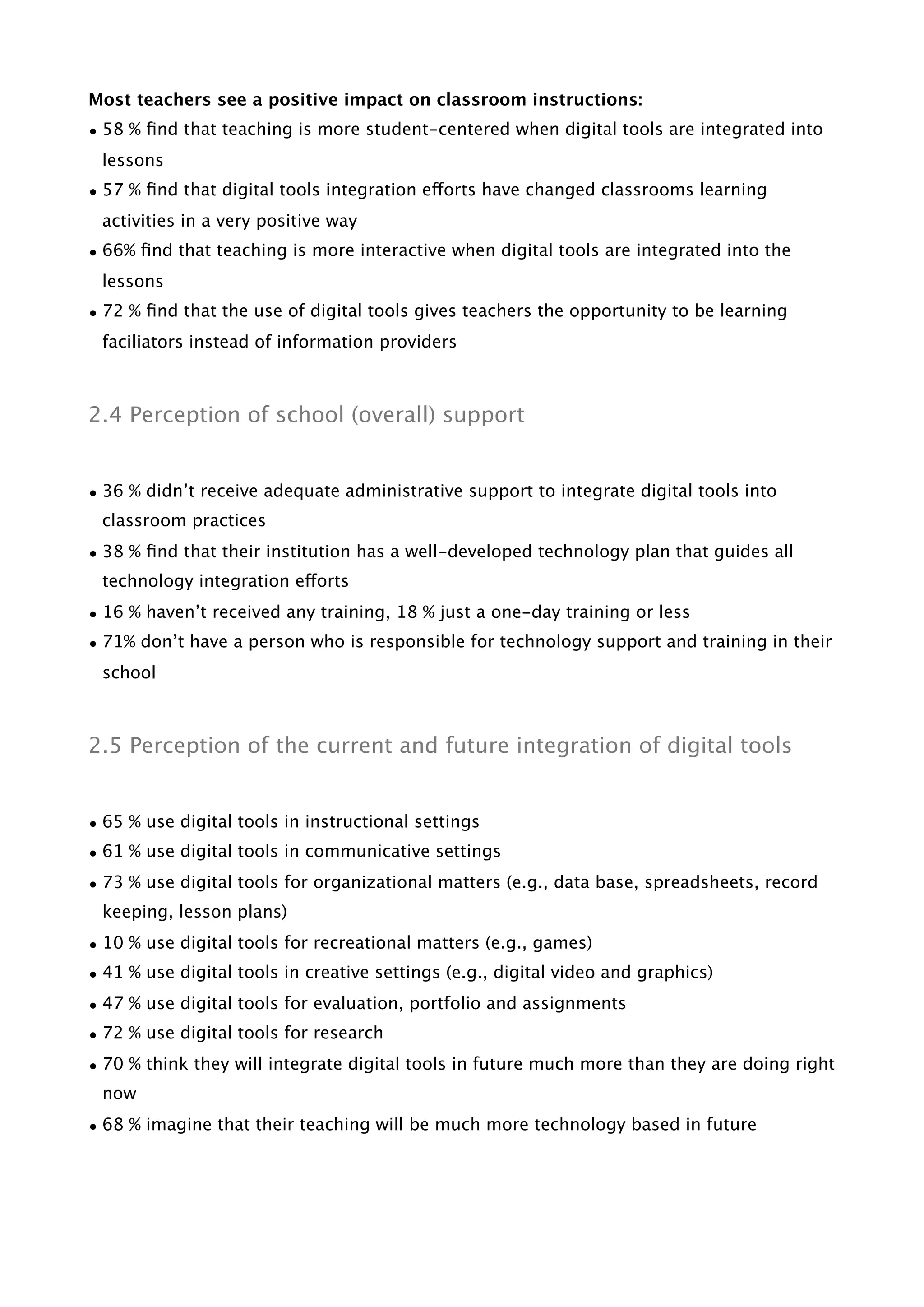 Most teachers see a positive impact on classroom instructions:
• 58 % ﬁnd that teaching is more student-centered when digital tools are integrated into
lessons
• 57 % ﬁnd that digital tools integration efforts have changed classrooms learning
activities in a very positive way
• 66% ﬁnd that teaching is more interactive when digital tools are integrated into the
lessons
• 72 % ﬁnd that the use of digital tools gives teachers the opportunity to be learning
faciliators instead of information providers
2.4 Perception of school (overall) support
• 36 % didn’t receive adequate administrative support to integrate digital tools into
classroom practices
• 38 % ﬁnd that their institution has a well-developed technology plan that guides all
technology integration efforts
• 16 % haven’t received any training, 18 % just a one-day training or less
• 71% don’t have a person who is responsible for technology support and training in their
school
2.5 Perception of the current and future integration of digital tools
• 65 % use digital tools in instructional settings
• 61 % use digital tools in communicative settings
• 73 % use digital tools for organizational matters (e.g., data base, spreadsheets, record
keeping, lesson plans)
• 10 % use digital tools for recreational matters (e.g., games)
• 41 % use digital tools in creative settings (e.g., digital video and graphics)
• 47 % use digital tools for evaluation, portfolio and assignments
• 72 % use digital tools for research
• 70 % think they will integrate digital tools in future much more than they are doing right
now
• 68 % imagine that their teaching will be much more technology based in future
 