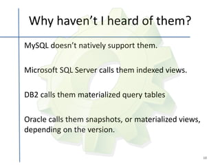 Why haven’t I heard of them?
MySQL doesn’t natively support them.

Microsoft SQL Server calls them indexed views.

DB2 calls them materialized query tables

Oracle calls them snapshots, or materialized views,
depending on the version.


                                                      10
 