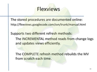 Flexviews
The stored procedures are documented online:
http://flexviews.googlecode.com/svn/trunk/manual.html

Supports two different refresh methods:
   The INCREMENTAL method reads from change logs
   and updates views efficiently.

   The COMPLETE refresh method rebuilds the MV
   from scratch each time.

                                                        18
 
