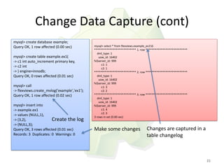 Change Data Capture (cont)
mysql> create database example;
Query OK, 1 row affected (0.00 sec)           mysql> select * from flexviews.example_ex1G
                                              *************************** 1. row ***************************
                                                dml_type: 1
mysql> create table example.ex1(                  uow_id: 16402
-> c1 int auto_increment primary key,         fv$server_id: 999
                                                    c1: 1
-> c2 int                                           c2: 1
-> ) engine=innodb;                           *************************** 2. row ***************************
Query OK, 0 rows affected (0.01 sec)            dml_type: 1
                                                  uow_id: 16402
                                              fv$server_id: 999
mysql> call                                         c1: 3
-> flexviews.create_mvlog('example','ex1');         c2: 2
Query OK, 1 row affected (0.02 sec)           *************************** 3. row ***************************
                                                dml_type: 1
                                                  uow_id: 16402
mysql> insert into                            fv$server_id: 999
-> example.ex1                                      c1: 4
                                                    c2: 3
-> values (NULL,1),                           3 rows in set (0.00 sec)
-> (3,2),              Create the       log
-> (NULL,3);
Query OK, 3 rows affected (0.01 sec)          Make some changes                 Changes are captured in a
Records: 3 Duplicates: 0 Warnings: 0                                            table changelog



                                                                                                               21
 