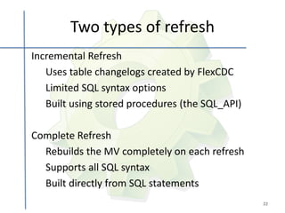 Two types of refresh
Incremental Refresh
   Uses table changelogs created by FlexCDC
   Limited SQL syntax options
   Built using stored procedures (the SQL_API)

Complete Refresh
  Rebuilds the MV completely on each refresh
  Supports all SQL syntax
  Built directly from SQL statements
                                                 22
 