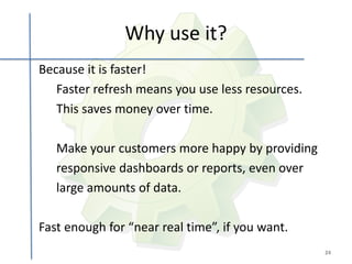 Why use it?
Because it is faster!
   Faster refresh means you use less resources.
   This saves money over time.

   Make your customers more happy by providing
   responsive dashboards or reports, even over
   large amounts of data.

Fast enough for “near real time”, if you want.
                                                  24
 