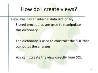 How do I create views?
Flexviews has an internal data dictionary
   Stored procedures are used to manipulate
   this dictionary.

   The dictionary is used to construct the SQL that
   computes the changes.

   You can’t create the view directly from SQL


                                                      25
 