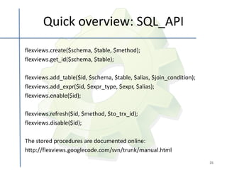 Quick overview: SQL_API
flexviews.create($schema, $table, $method);
flexviews.get_id($schema, $table);

flexviews.add_table($id, $schema, $table, $alias, $join_condition);
flexviews.add_expr($id, $expr_type, $expr, $alias);
flexviews.enable($id);

flexviews.refresh($id, $method, $to_trx_id);
flexviews.disable($id);

The stored procedures are documented online:
http://flexviews.googlecode.com/svn/trunk/manual.html
                                                                      26
 