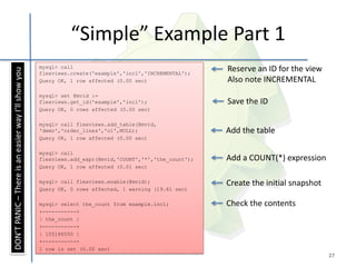 “Simple” Example Part 1
                                                     mysql> call
                                                                                                          Reserve an ID for the view
DON’T PANIC – There is an easier way I’ll show you




                                                     flexviews.create('example','inc1','INCREMENTAL');
                                                     Query OK, 1 row affected (0.00 sec)                  Also note INCREMENTAL
                                                     mysql> set @mvid :=
                                                     flexviews.get_id('example','inc1');                  Save the ID
                                                     Query OK, 0 rows affected (0.00 sec)

                                                     mysql> call flexviews.add_table(@mvid,
                                                     'demo','order_lines','ol',NULL);                     Add the table
                                                     Query OK, 1 row affected (0.00 sec)

                                                     mysql> call
                                                     flexviews.add_expr(@mvid,'COUNT','*','the_count');   Add a COUNT(*) expression
                                                     Query OK, 1 row affected (0.01 sec)

                                                     mysql> call flexviews.enable(@mvid);                 Create the initial snapshot
                                                     Query OK, 0 rows affected, 1 warning (19.61 sec)

                                                     mysql> select the_count from example.inc1;           Check the contents
                                                     +-----------+
                                                     | the_count |
                                                     +-----------+
                                                     | 155186550 |
                                                     +-----------+
                                                     1 row in set (0.00 sec)
                                                                                                                                        27
 