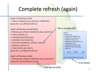 Complete refresh (again)
mysql> call flexviews.create(
-> 'demo','dashboard_top_customers','COMPLETE');
Query OK, 1 row affected (0.00 sec)

mysql> call flexviews.set_definition(                     This is another MV
->flexviews.get_id('demo','dashboard_top_customers'),           SELECT
-> 'select customer_id,                                         customer_id, ...
                                                                -> FROM demo.orders as o
-> sum(total_price) total_price,                                -> JOIN demo.customers as c
-> sum(total_lines) total_lines ,                               -> USING (customer_id)
                                                                -> JOIN demo.order_lines as ol
-> from demo.dashboard_customer_sales dsc                       -> USING (order_id)
-> group by customer_id                                         -> GROUP BY (customer_id)
                                                                -> ORDER BY total_price desc
-> order by total_price desc');                                 -> LIMIT 10;
Query OK, 1 row affected (0.00 sec)                             ...
                                                                |      6019 | 718031 |               3475 |
                                                                +-------------+-------------+-------------+
mysql> call flexviews.enable(
                                                                10 rows in set (43 min 10.11 sec)
-> flexviews.get_id('demo','dashboard_top_customers'));
 Query OK, 0 rows affected (5.73 sec)
                                                                                             A lot slower
                                          Very fast to build
                                                                                                              37
 