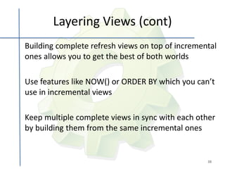 Layering Views (cont)
Building complete refresh views on top of incremental
ones allows you to get the best of both worlds

Use features like NOW() or ORDER BY which you can’t
use in incremental views

Keep multiple complete views in sync with each other
by building them from the same incremental ones


                                                  38
 