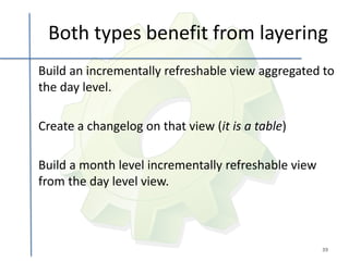 Both types benefit from layering
Build an incrementally refreshable view aggregated to
the day level.

Create a changelog on that view (it is a table)

Build a month level incrementally refreshable view
from the day level view.



                                                     39
 