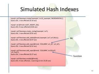 Simulated Hash Indexes
mysql> call flexviews.create('example','crc32_example','INCREMENTAL');
Query OK, 1 row affected (0.10 sec)

mysql> set @mvid:=LAST_INSERT_ID();
Query OK, 0 rows affected (0.00 sec)

mysql> call flexviews.create_mvlog('example','url');
Query OK, 1 row affected (0.05 sec)

mysql> call flexviews.add_table(@mvid,'example','url','url',NULL);
Query OK, 1 row affected (0.07 sec)
                                                                         PK

mysql> call flexviews.add_expr(@mvid, 'COLUMN','url_id', 'url_id');
Query OK, 1 row affected (0.52 sec)

mysql> call flexviews.add_expr(@mvid, 'COLUMN','crc32(url)',
'url_hash');
Query OK, 1 row affected (0.27 sec)
                                                                              function
mysql> call flexviews.enable(@mvid);
Query OK, 0 rows affected, 1 warning (2 min 25.05 sec)




                                                                                         42
 