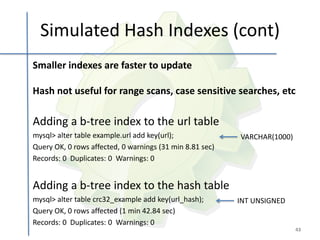 Simulated Hash Indexes (cont)
Smaller indexes are faster to update

Hash not useful for range scans, case sensitive searches, etc

Adding a b-tree index to the url table
mysql> alter table example.url add key(url);              VARCHAR(1000)
Query OK, 0 rows affected, 0 warnings (31 min 8.81 sec)
Records: 0 Duplicates: 0 Warnings: 0


Adding a b-tree index to the hash table
mysql> alter table crc32_example add key(url_hash);       INT UNSIGNED
Query OK, 0 rows affected (1 min 42.84 sec)
Records: 0 Duplicates: 0 Warnings: 0
                                                                          43
 