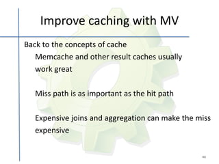 Improve caching with MV
Back to the concepts of cache
   Memcache and other result caches usually
   work great

  Miss path is as important as the hit path

  Expensive joins and aggregation can make the miss
  expensive

                                                46
 