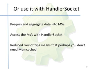 Or use it with HandlerSocket

Pre-join and aggregate data into MVs

Access the MVs with HandlerSocket

Reduced round trips means that perhaps you don’t
need Memcached



                                                   47
 