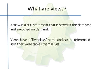 What are views?

A view is a SQL statement that is saved in the database
and executed on demand.

Views have a “first class” name and can be referenced
as if they were tables themselves.




                                                    5
 