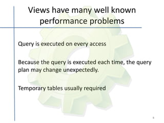 Views have many well known
      performance problems

Query is executed on every access

Because the query is executed each time, the query
plan may change unexpectedly.

Temporary tables usually required



                                                     6
 