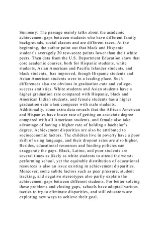Summary: The passage mainly talks about the academic
achievement gaps between students who have different family
backgrounds, social classes and are different races. At the
beginning, the author point out that black and Hispanic
student’s averagely 20 test-score points lower than their white
peers. Then data from the U.S. Department Education show that
core academic courses, both for Hispanic students, white
students, Asian American and Pacific Islander students, and
black students, has improved, though Hispanic students and
Asian American students were in a leading place. Such
differences also are obvious in graduation-rate and college-
success statistics. White students and Asian students have a
higher graduation rate compared with Hispanic, black and
American Indian students, and female students has a higher
graduation-rate when compares with male students.
Additionally, some extra data reveals that the African American
and Hispanics have lower rate of getting an associate degree
compared with all American students, and female also take
advantage of having a higher rate of holding a bachelor’s
degree. Achievement disparities are also be attributed to
socioeconomic factors. The children live in poverty have a poor
skill of using language, and their dropout rates are also higher.
Besides, educational resources and funding policies can
exaggerate the gaps. Black, Latino, and poor students are
several times as likely as white students to attend the worst-
performing school, yet the equitable distribution of educational
resources is also an issue existing in achievement disparities.
Moreover, some subtle factors such as peer pressure, student
tracking, and negative stereotypes also partly explain the
achievement gaps between different students. For better solving
these problems and closing gaps, schools have adopted various
tactics to try to eliminate disparities, and still educators are
exploring new ways to achieve their goal.
 