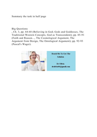 Summary the task in half page
Big Questions
, Ch. 3, pp. 64-68 (Believing in God; Gods and Goddesses, The
Traditional Western Concepts, God as Transcendent); pp. 85-91
(Faith and Reason..., The Cosmological Argument, The
Argument from Design, The Ontological Argument); pp. 92-93
(Pascal's Wager).
 