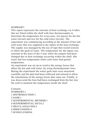 SUMMARY:
This report represents the outcome of heat exchange via 4 tubes
that are fitted within the shell with four thermocouples to
determine the temperature for every pass, two passes for the hot
water (in/out) and two for the cold water (in/out). The
experiment was commencing according to the amount of hot and
cold water that was supplied to the inputs of the heat exchange.
The supply was managed by the use of taps that would restrain
or allow the gush of water. The temperature for the inputs was
constant in the most of the 5 runs while the outputs had been
changed due to heat exchange occurring within the shell. Hot
water had lost temperature while cold water had gained
temperature.
An experiment was set up to resolve the energy losses that
affect the hot and cold water, by using thermodynamic laws.
During the experiment the water gush rates were measured
carefully and the data had been collected and entered to allow
the calculations of the energy losses that came out. Finally, it
was discovered the heat had been exchanged from the hot into
the cold to maintain the temperature inside the shell.
Contents:
SUMMARY:i
1.0INTRODUCTION:1
2.0AIM:1
3.0EXPERIMENTAL METHOD:1
4.0EXPERIMENTAL DATA:2
5.0DATA ANALYSIS:2
6.0DISCUSSION:4
7.0CONCLUSION4
 