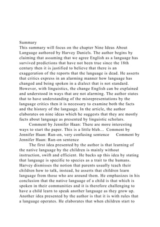 Summary
This summary will focus on the chapter Nine Ideas About
Language authored by Harvey Daniels. The author begins by
claiming that assuming that we agree English as a language has
survived predictions that have not been true since the 18th
century then it is justified to believe that there is an
exaggeration of the reports that the language is dead. He asserts
that critics express in an alarming manner how language has
changed and being spoken in a dialect that is not standard.
However, with linguistics, the change English can be explained
and understood in ways that are not alarming. The author states
that to have understanding of the misrepresentations by the
language critics then it is necessary to examine both the facts
and the history of the language. In the article, the author
elaborates on nine ideas which he suggests that they are mostly
facts about language as presented by linguistic scholars.
Comment by Jennifer Haan: There are more interesting
ways to start the paper. This is a little bleh… Comment by
Jennifer Haan: Run-on, very confusing sentence Comment by
Jennifer Haan: Run-on sentence
The first idea presented by the author is that learning of
the native language by the children is mainly without
instruction, swift and efficient. He backs up this idea by stating
that language is specific to species as a trait to the humans.
Harvey dismisses the notion that parents usually teach their
children how to talk, instead, he asserts that children learn
language from those who are around them. He emphasizes in his
conclusion that the native language of a child is that which is
spoken in their communities and it is therefore challenging to
have a child learn to speak another language as they grow up.
Another idea presented by the author is that it is with rules that
a language operates. He elaborates that when children start to
 