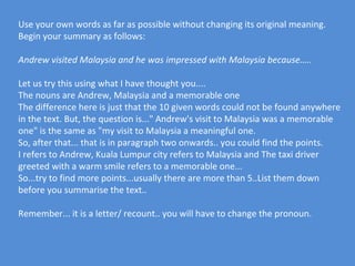 Use your own words as far as possible without changing its original meaning.
Begin your summary as follows:

Andrew visited Malaysia and he was impressed with Malaysia because…..

Let us try this using what I have thought you....
The nouns are Andrew, Malaysia and a memorable one
The difference here is just that the 10 given words could not be found anywhere
in the text. But, the question is..." Andrew's visit to Malaysia was a memorable
one" is the same as "my visit to Malaysia a meaningful one.
So, after that... that is in paragraph two onwards.. you could find the points.
I refers to Andrew, Kuala Lumpur city refers to Malaysia and The taxi driver
greeted with a warm smile refers to a memorable one...
So...try to find more points...usually there are more than 5..List them down
before you summarise the text..

Remember... it is a letter/ recount.. you will have to change the pronoun.
 