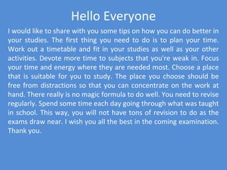 Hello Everyone
I would like to share with you some tips on how you can do better in
your studies. The first thing you need to do is to plan your time.
Work out a timetable and fit in your studies as well as your other
activities. Devote more time to subjects that you're weak in. Focus
your time and energy where they are needed most. Choose a place
that is suitable for you to study. The place you choose should be
free from distractions so that you can concentrate on the work at
hand. There really is no magic formula to do well. You need to revise
regularly. Spend some time each day going through what was taught
in school. This way, you will not have tons of revision to do as the
exams draw near. I wish you all the best in the coming examination.
Thank you.
 