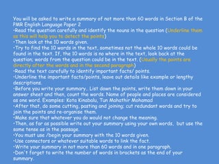 You will be asked to write a summary of not more than 60 words in Section B of the
PMR English Language Paper 2
•Read the question carefully and identify the nouns in the question (Underline them
as this will help you to detect the points)   
•Then look at the 10 words given.         
•Try to find the 10 words in the text, sometimes not the whole 10 words could be
found in the text. If, the 10 words is no where in the text, look back at the
question; words from the question could be in the text. (Usually the points are
directly after the words and in the second paragraph) 
•Read the text carefully to identify important facts/ points.
•Underline the important facts/points, leave out details like example or lengthy
descriptions.
•Before you write your summary.. List down the points, write them down in your
answer sheet and then, count the words. Name of people and places are considered
as one word. Examples: Kota Kinabalu, Tun Mahathir Mohamad
•After that, do some cutting, pasting and joining; cut redundant words and try to
join the points and re-organise them. 
•Make sure that whatever you do would not change the meaning.
•Then, as far as possible write out your summary using your own words,  but use the
same tense as in the passage.
•You must use /begin your summary with the 10 words given.
•Use connectors or whatever suitable words to link the fact. 
•Write your summary in not more than 60 words and in one paragraph.
•Don't forget to write the number of words in brackets as the end of your
summary.
 