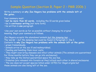 Sample Question (Section B, Paper 2 – PMR 2006 )
Write a summary on why Zoo Negara has problems with the animals left at
the gates.
Your summary must:
••not be more than 60 words, including the 10 words given below
••be in continuous writing (not note form)
••be written in one paragraph

•Use your own words as far as possible without changing its original
meaning. Begin your summary as follows.
Zoo Negara accepts the abandoned animals but the dumping has ....
The ‘words’ – but the dumping has could be found in Paragraph 2, line 2.
Contents to why Zoo Negara has problems with the animals left at the gates:
• grown tremendously.
• animals arrive at the zoo ill and malnourished.
• Feeding and handling them incur costs.
• They might even bring diseases and infect other animals (The animals are quarantined
for three months before they can go into enclosures).
• they take up the limited quarantined space the zoo has.
• Primates (are released into forests as they) attack each other in shared enclosures.
• The zoo does not accept species listed under CITES for illegal origins but
these animals are also being left at the zoo.
 