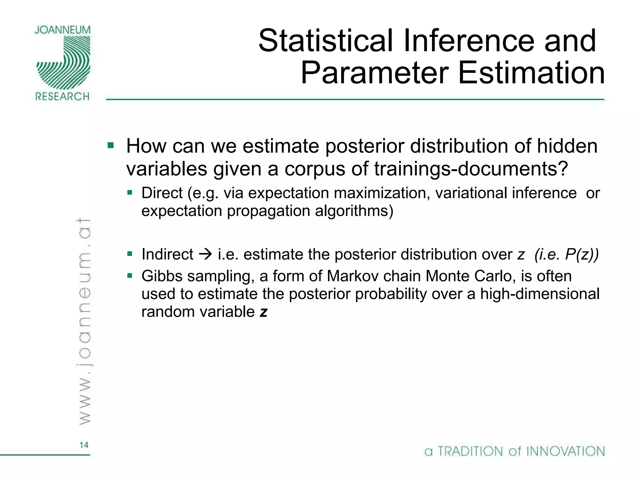 Statistical Inference and  Parameter Estimation How can we estimate  posterior distribution of hidden variables given a corpus of trainings-documents ? Direct (e.g. via expectation maximization, variational inference  or expectation propagation algorithms) Indirect    i.e. estimate the posterior distribution over  z  (i.e. P(z)) Gibbs sampling, a form of Markov chain Monte Carlo, is often used to estimate the posterior probability over a high-dimensional random variable  z 