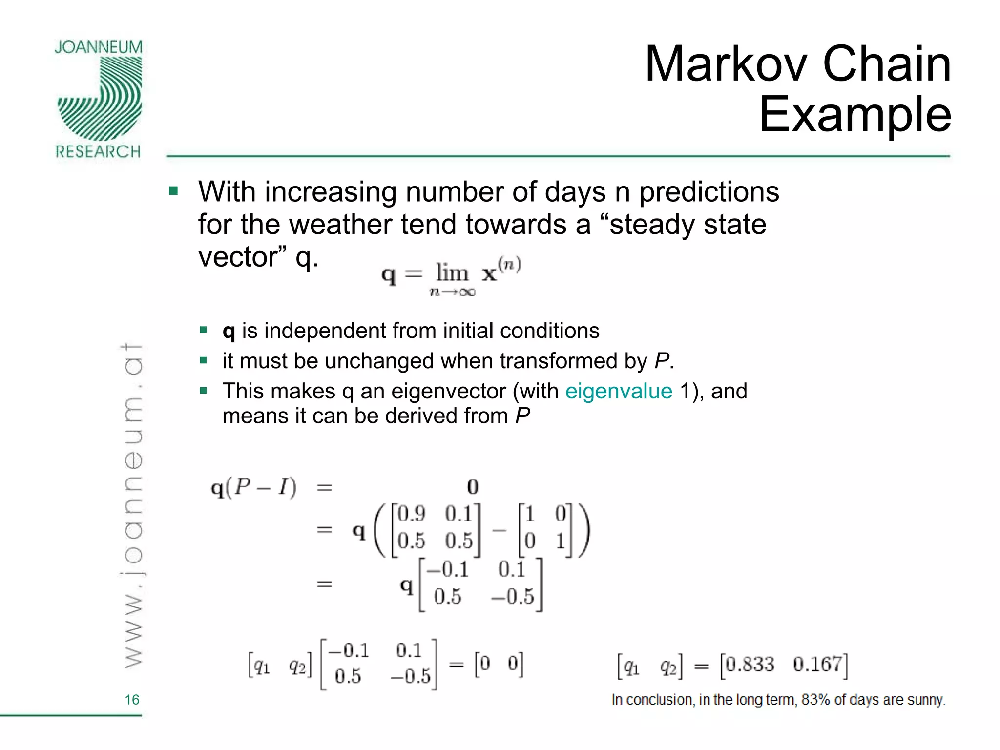 Markov Chain Example With increasing number of days n  predictions for the weather tend towards a “steady state vector” q. q  is independent from initial conditions it must be unchanged when transformed by  P .  This makes q an eigenvector (with  eigenvalue  1), and means it can be derived from  P   