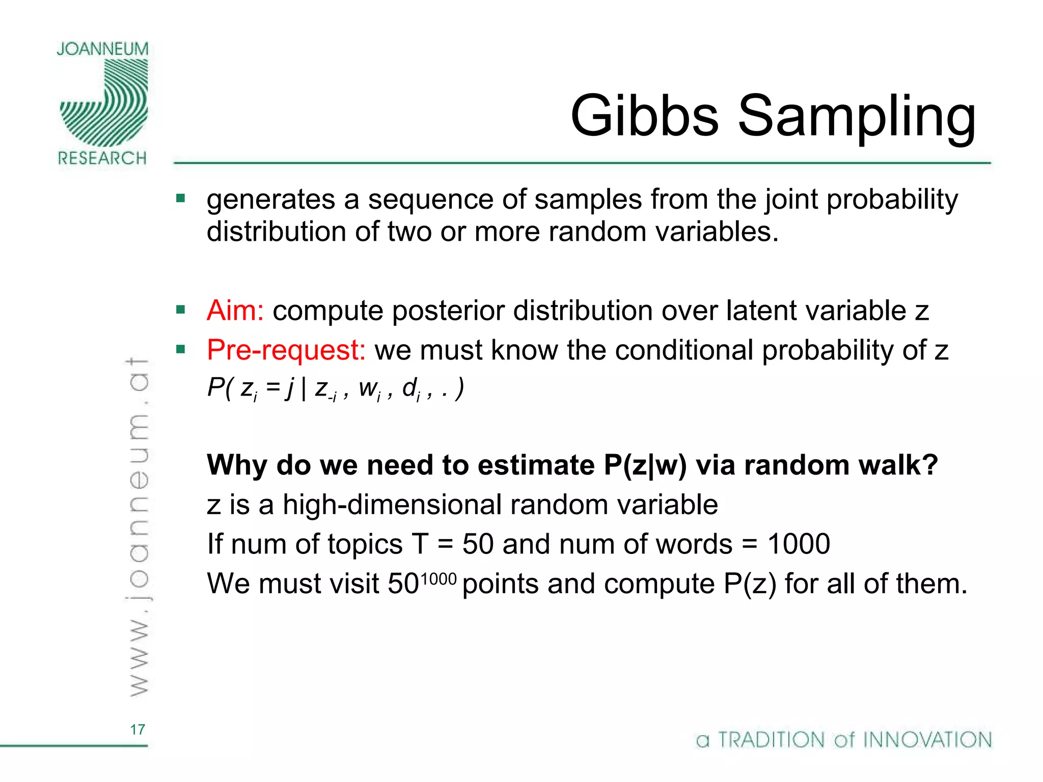 Gibbs Sampling  generates a sequence of samples from the joint probability distribution of two or more random variables.  Aim:  compute posterior distribution over latent variable z  Pre-request:  we must know the conditional probability of z P( z i  = j | z -i  , w i  , d i  , . ) Why do we need to estimate P(z|w) via random walk? z is a high-dimensional random variable If num of topics T = 50 and num of words = 1000  We must visit 50 1000  points and compute P(z) for all of them. 