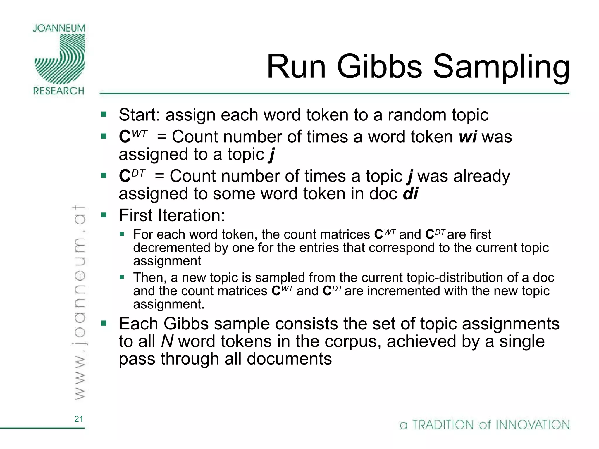 Run Gibbs Sampling Start: assign each word token to a random topic  C WT   = Count number of times a word token  wi  was assigned to a topic  j C DT   = Count number of times a topic  j  was already assigned to some word token in doc  di First Iteration: For each word token, the count matrices  C WT   and  C DT  are first decremented by one for the entries that correspond to the current topic assignment  Then, a new topic is sampled from the current topic-distribution of a doc and the count matrices  C WT   and  C DT  are incremented with the new topic assignment.  Each Gibbs sample consists the set of topic assignments to all  N  word tokens in the corpus, achieved by a single pass through all documents  