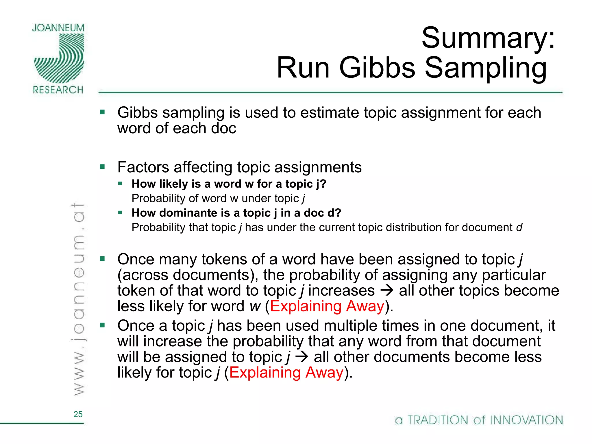 Summary:  Run Gibbs Sampling  Gibbs sampling is used to estimate topic assignment for each word of each doc Factors affecting topic assignments  How likely is a word w for a topic j?  Probability of word w   under topic  j How dominante is a topic j in a doc d? Probability that topic  j  has under the current topic distribution for document  d Once many tokens of a word have been assigned to topic  j  (across documents), the probability of assigning any particular token of that word to topic  j  increases    all other topics become less likely for word  w  ( Explaining Away ). Once a topic  j  has been used multiple times in one document, it will increase the probability that any word from that document will be assigned to topic  j    all other documents become less likely for topic  j  ( Explaining Away ). 