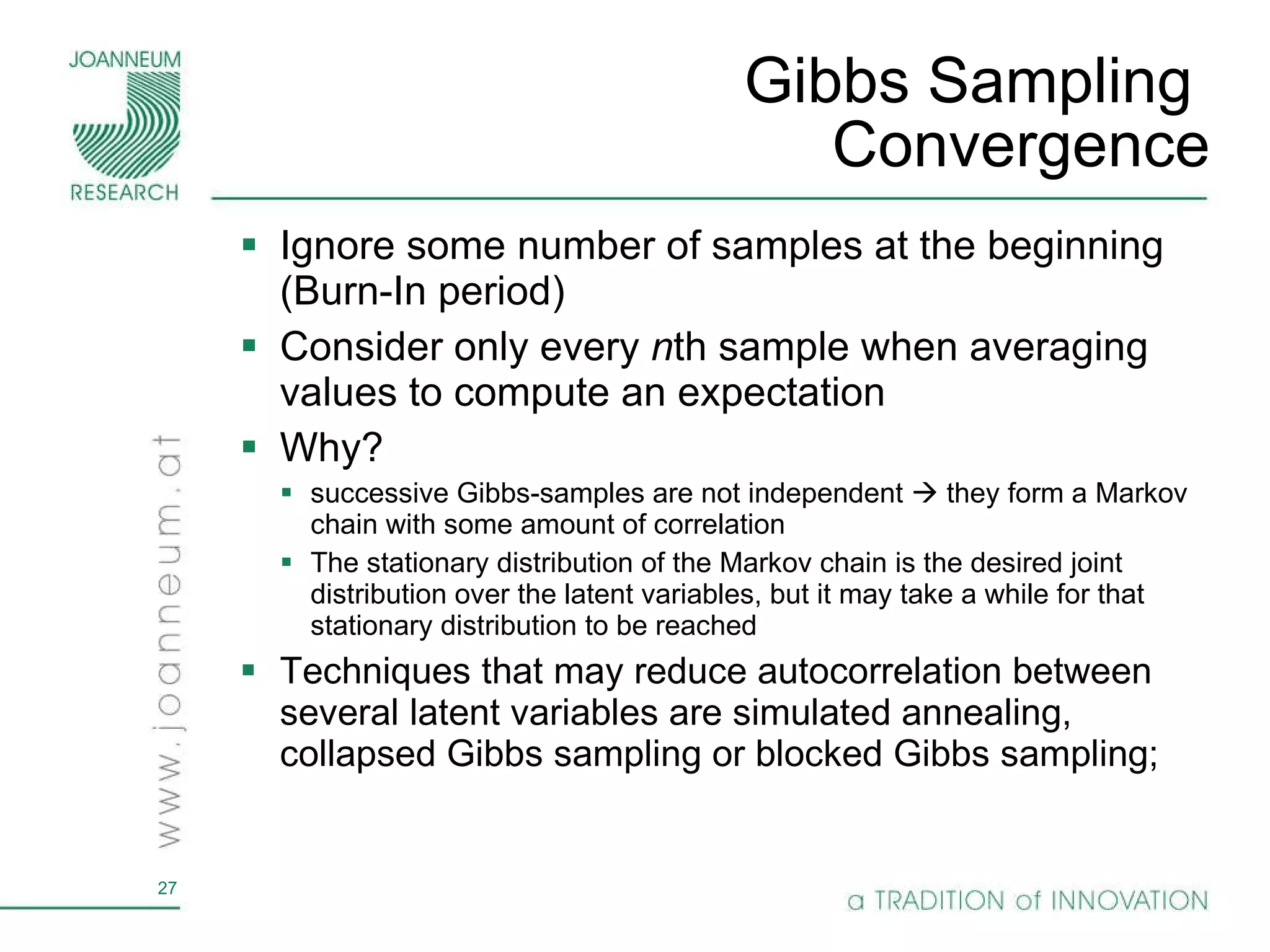 Gibbs Sampling  Convergence Ignore some number of samples at the beginning (Burn-In period) Consider only every  n th sample when averaging values to compute an expectation  Why?  successive Gibbs-samples are not independent    they form a Markov chain with some amount of correlation The stationary distribution of the Markov chain is the desired joint distribution over the latent variables, but it may take a while for that stationary distribution to be reached  Techniques that may reduce autocorrelation between several latent variables are simulated annealing, collapsed Gibbs sampling or blocked Gibbs sampling;  
