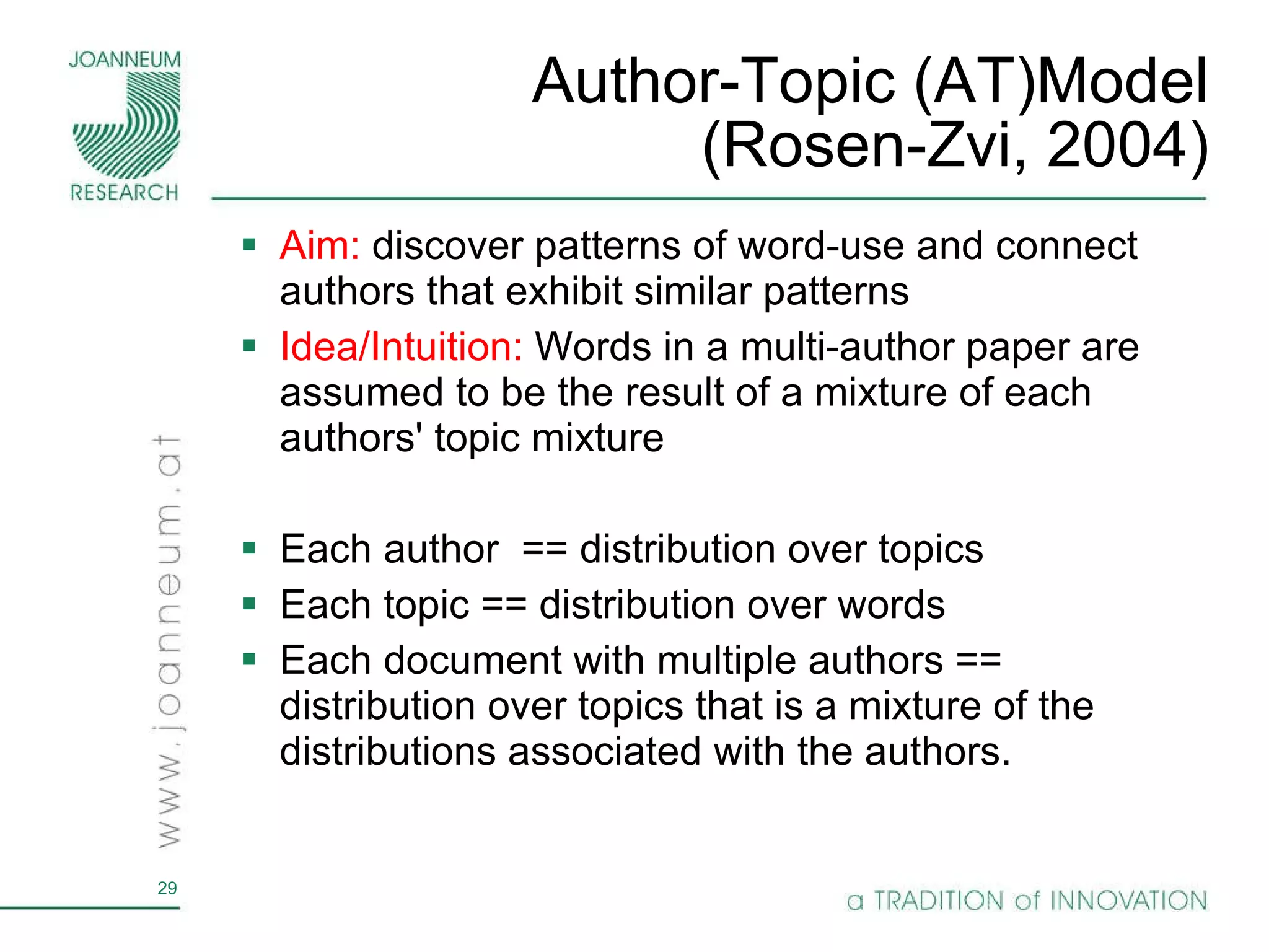 Author-Topic (AT)Model (Rosen-Zvi, 2004) Aim:  discover patterns of word-use and connect authors that exhibit similar patterns Idea/Intuition:   Words in a multi-author paper are assumed to be the result of a mixture of each authors' topic mixture Each author  == distribution over topics  Each topic == distribution over words Each document with multiple authors == distribution over topics that is a mixture of the distributions associated with the authors. 