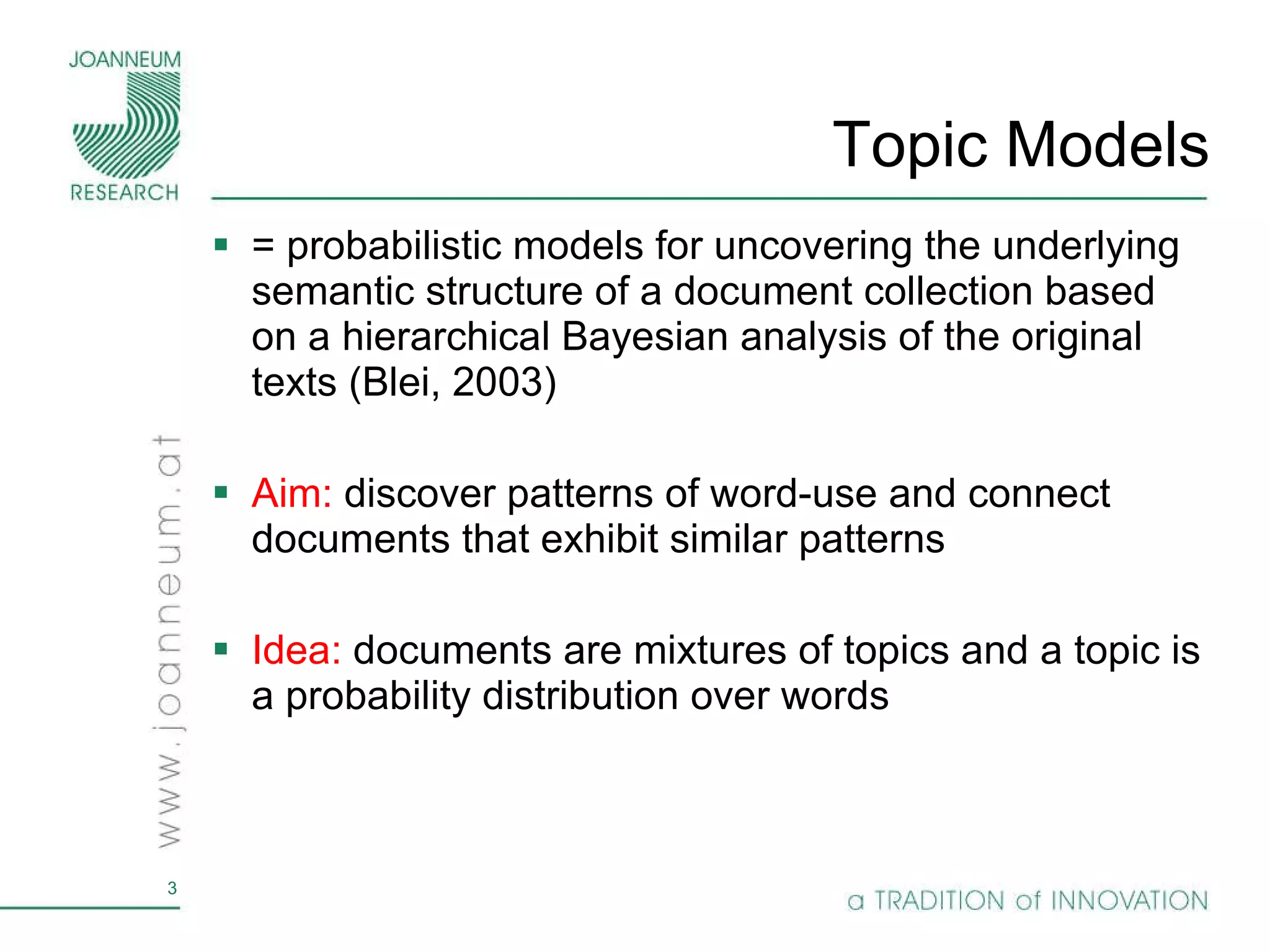 Topic Models =  probabilistic models for uncovering the underlying semantic structure of a document collection based on a hierarchical Bayesian analysis of the original texts (Blei, 2003) Aim:  discover patterns of word-use and connect documents that exhibit similar patterns Idea:  documents are mixtures of topics and a topic is a probability distribution over words  