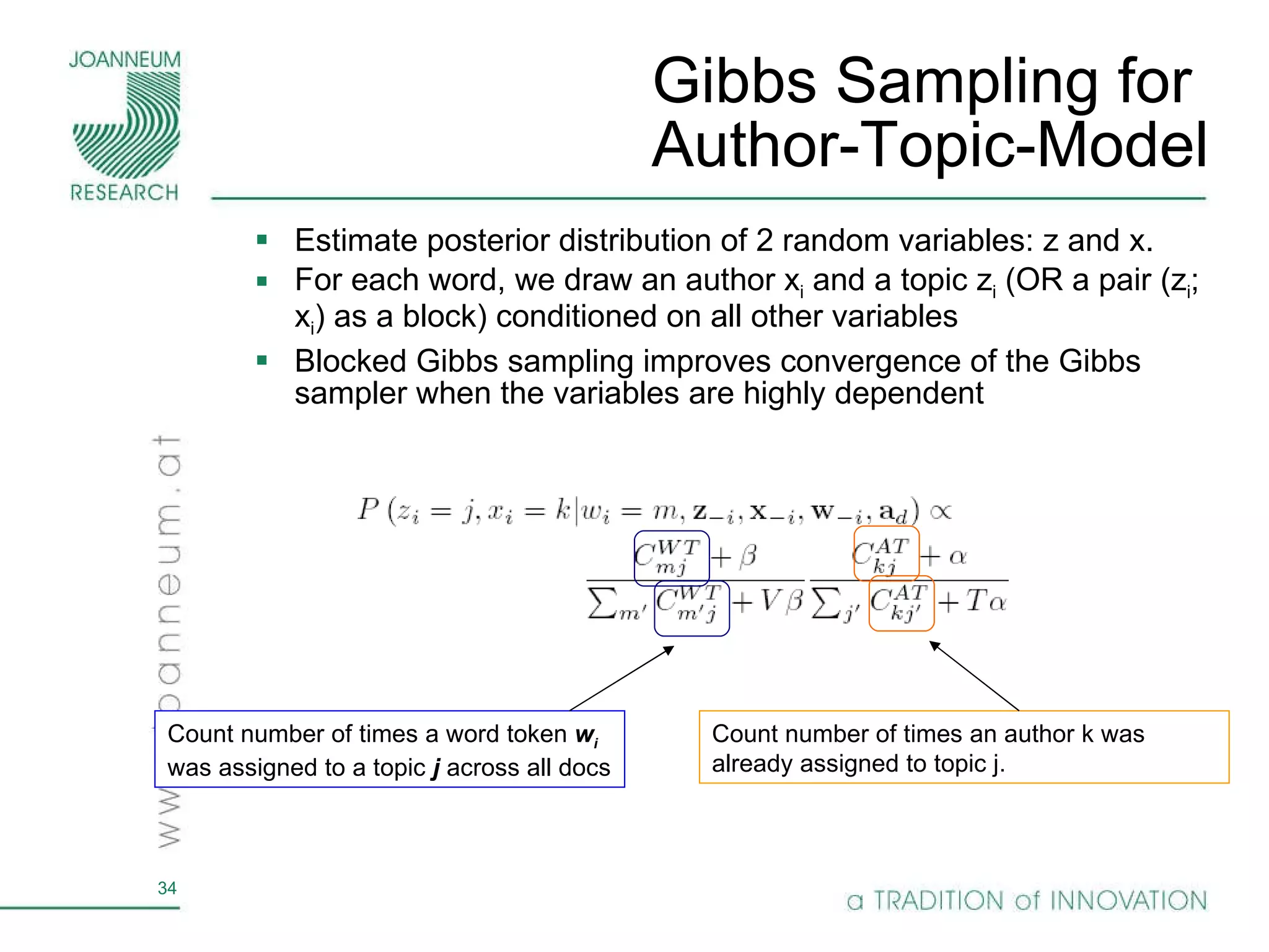 Gibbs Sampling for  Author-Topic-Model Estimate posterior distribution of 2 random variables: z and x.  For each word, we draw an author x i  and a topic z i  (OR a pair (z i ; x i ) as a block) conditioned on all other variables Blocked Gibbs sampling improves convergence of the Gibbs sampler when the variables are highly dependent Count number of times an author k was already assigned to topic j. Count number of times a word token  w i  was assigned to a topic  j  across all docs 