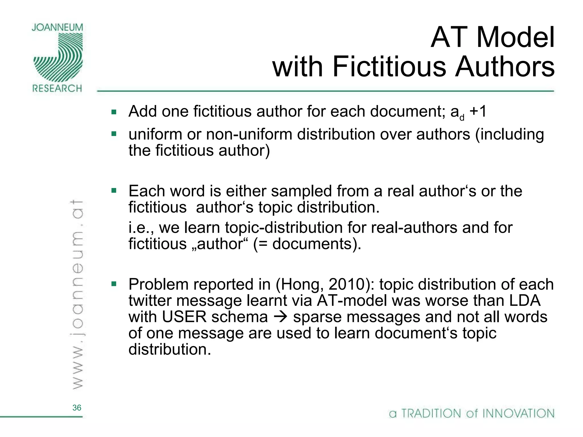 AT Model with Fictitious Authors Add one fictitious author for each document; a d  +1 uniform or non-uniform distribution over authors (including the fictitious author) Each word is either sampled from a real author‘s or the fictitious  author‘s topic distribution. i.e., we learn topic-distribution for real-authors and for fictitious „author“ (= documents). Problem reported in (Hong, 2010): topic distribution of each twitter message learnt via AT-model was worse than LDA with USER schema    sparse messages and not all words of one message are used to learn document‘s topic distribution. 