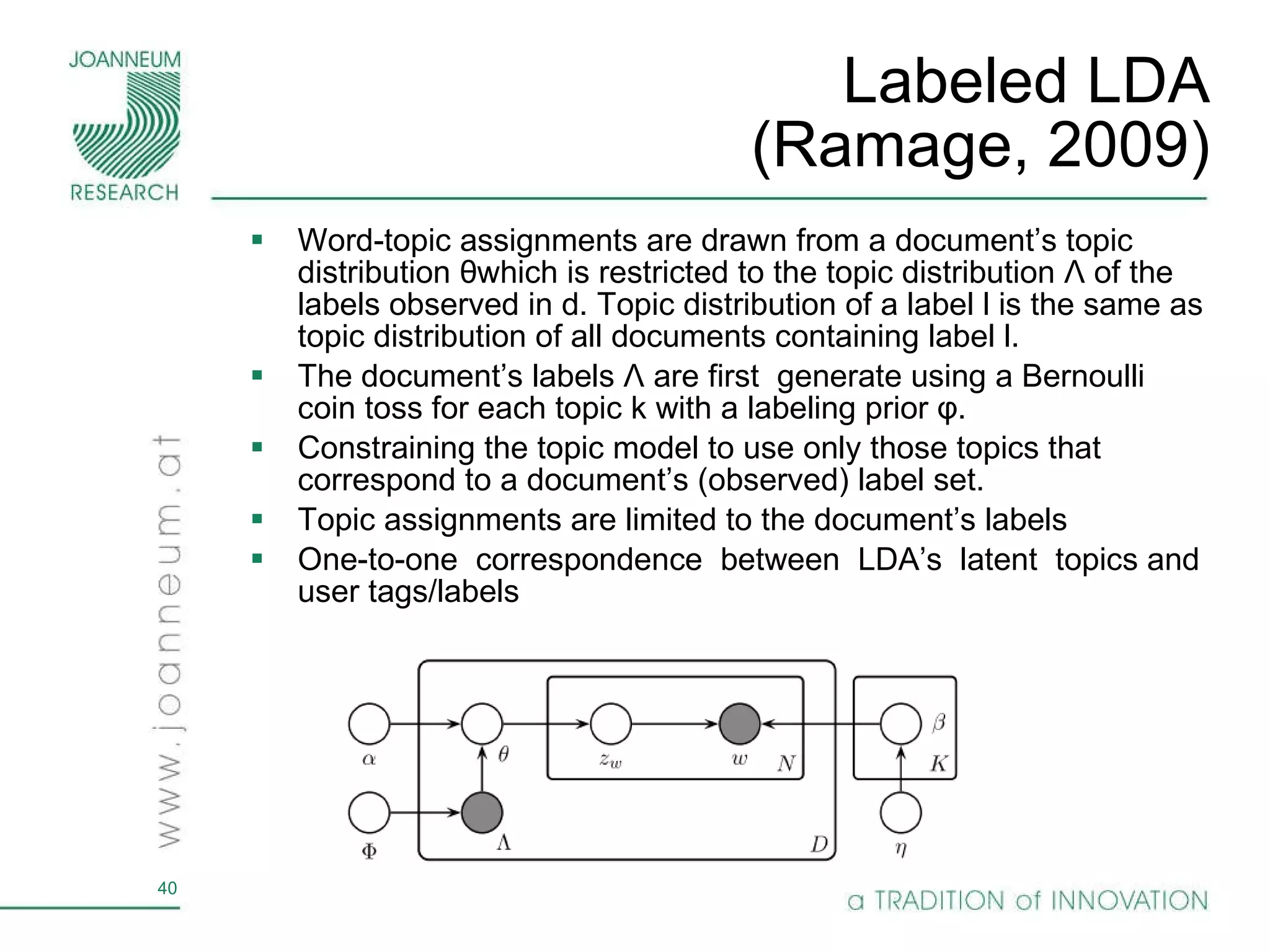 Labeled LDA (Ramage, 2009) Word-topic assignments are drawn from a document’s topic distribution  θ which is restricted to the topic distribution  Λ   of the labels observed in d. Topic distribution of a label l is the same as topic distribution of all documents containing label l. The document’s labels  Λ  are first  generate using a Bernoulli coin toss for each topic k with a labeling prior  φ . Constraining the topic model to use only those topics that correspond to a document’s (observed) label set. Topic assignments are limited to the document’s labels One-to-one  correspondence  between  LDA’s  latent  topics and user tags/labels 