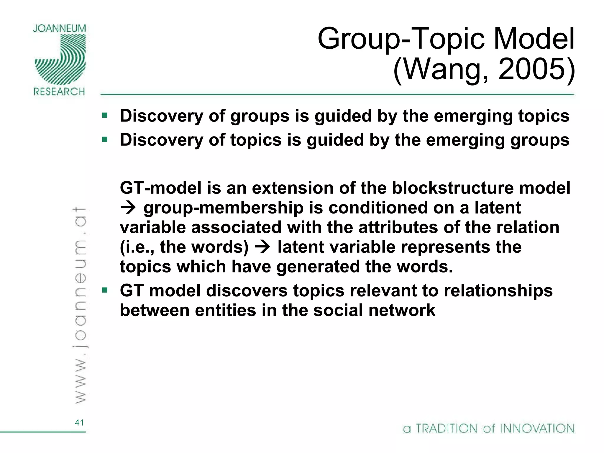 Group-Topic Model (Wang, 2005) Discovery of groups is guided by the emerging topics Discovery of topics is guided by the emerging groups GT-model is an extension of the blockstructure model    group-membership is conditioned on a latent variable associated with the attributes of the relation (i.e., the words)    latent variable represents the topics which have generated the words. GT model discovers topics relevant to relationships between entities in the social network 