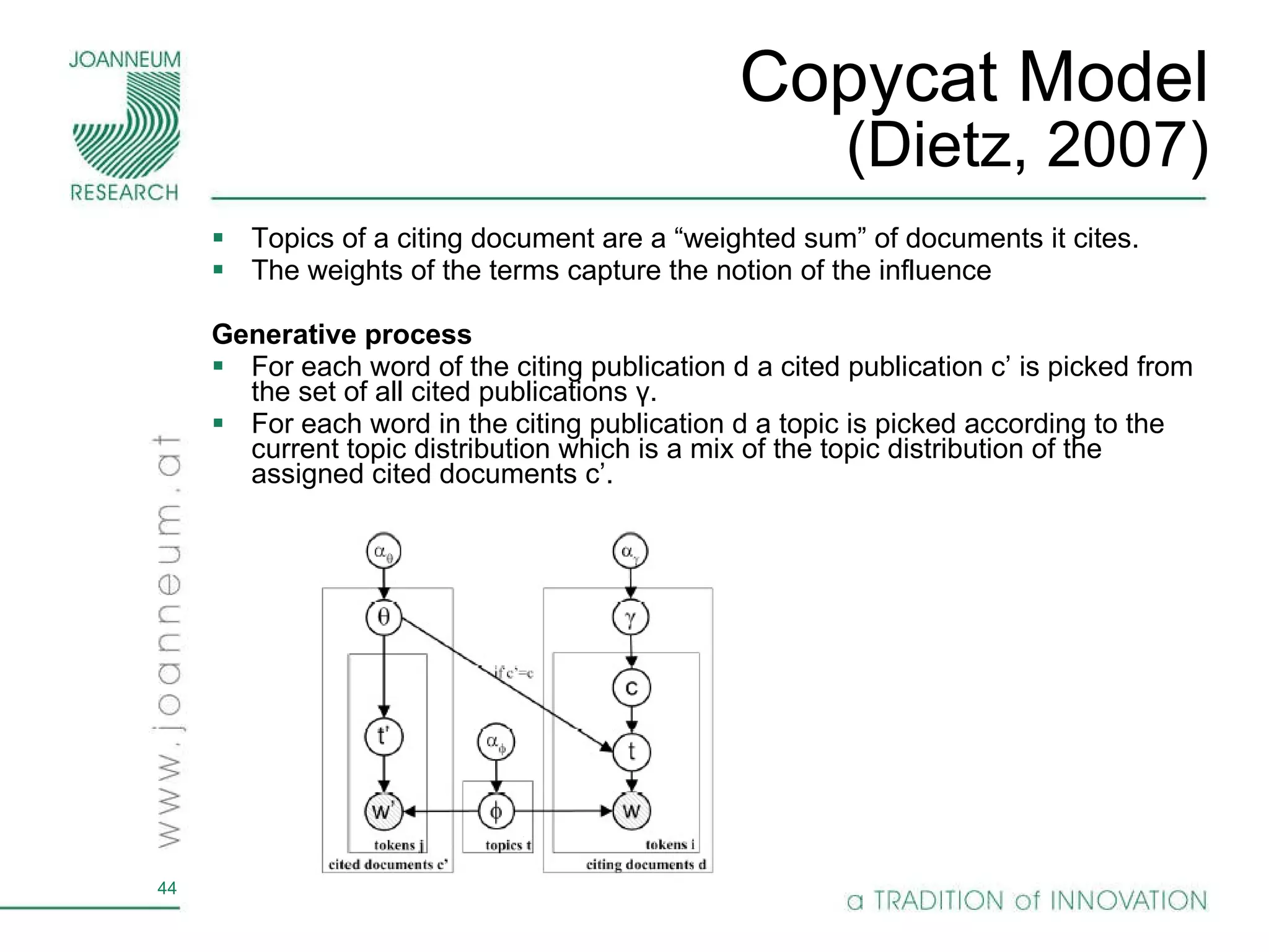 Copycat Model (Dietz, 2007) Topics of a citing document are a “weighted sum” of documents it cites.  The weights of the terms capture the notion of the influence Generative process  For each word of the citing publication d  a cited publication c’ is picked from the set of all cited publications  γ . For each word in the citing publication d a topic is picked according to the current topic distribution which is a mix of the topic distribution of the assigned cited documents  c’ . 