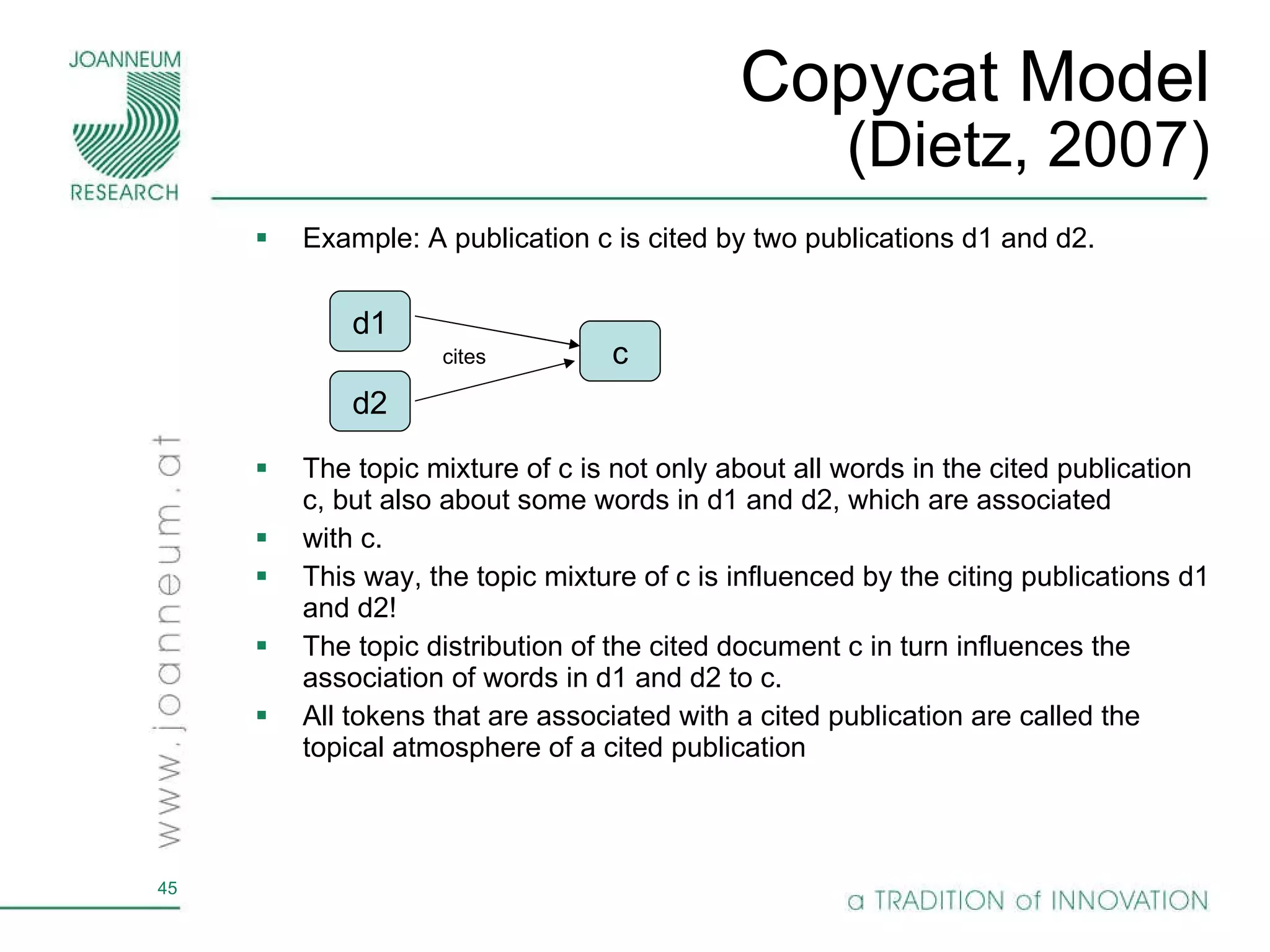Copycat Model (Dietz, 2007) Example: A publication c is cited by two publications d1 and d2.  The topic mixture of c is not only about all words in the cited publication c, but also about some words in d1 and d2, which are associated with c. This way, the topic mixture of c is influenced by the citing publications d1 and d2! The topic distribution of the cited document c in turn influences the association of words in d1 and d2 to c.  All tokens that are associated with a cited publication are called the topical atmosphere of a cited publication d1 c d2 cites 