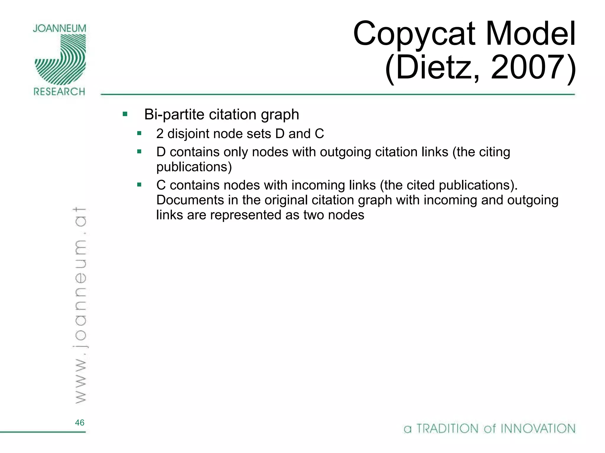 Copycat Model (Dietz, 2007) Bi-partite citation graph 2 disjoint node sets D and C D contains only nodes with outgoing citation links (the citing publications) C contains nodes with incoming links (the cited publications). Documents in the original citation graph with incoming and outgoing links are represented as two nodes 
