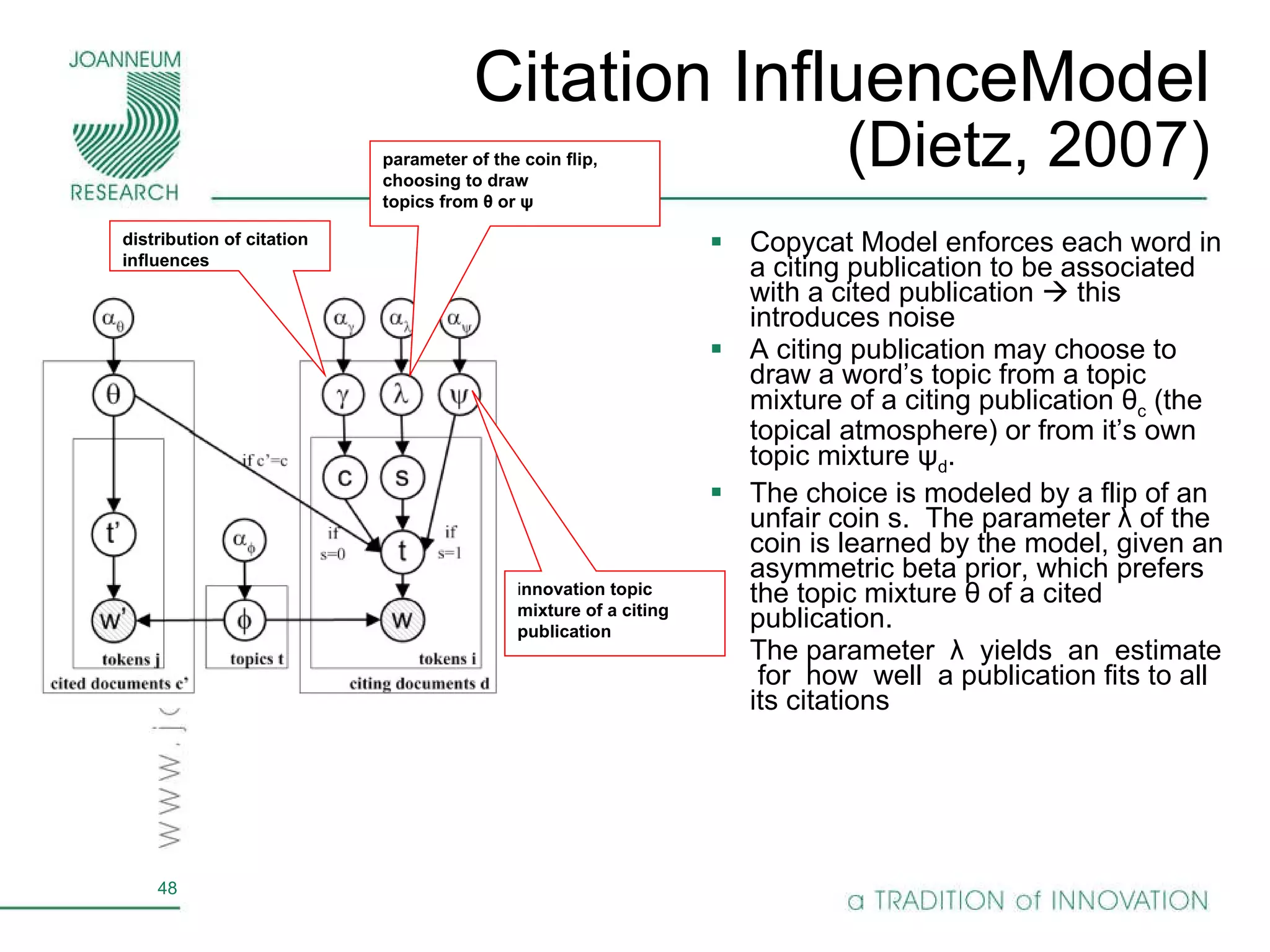 Citation InfluenceModel (Dietz, 2007) Copycat Model enforces each word in a citing publication to be associated with a cited publication    this introduces noise A citing publication may choose to draw a word’s topic from a topic mixture of a citing publication θ c  (the topical atmosphere) or from it’s own topic mixture ψ d . The choice is modeled by a flip of an unfair coin s.  The parameter λ of the coin is learned by the model, given an asymmetric beta prior, which prefers the topic mixture θ of a cited publication. The parameter  λ  yields  an  estimate  for  how  well  a publication fits to all its citations i nnovation topic mixture of a citing publication distribution of citation inﬂuences parameter of the coin ﬂip, choosing to draw topics from θ or ψ 