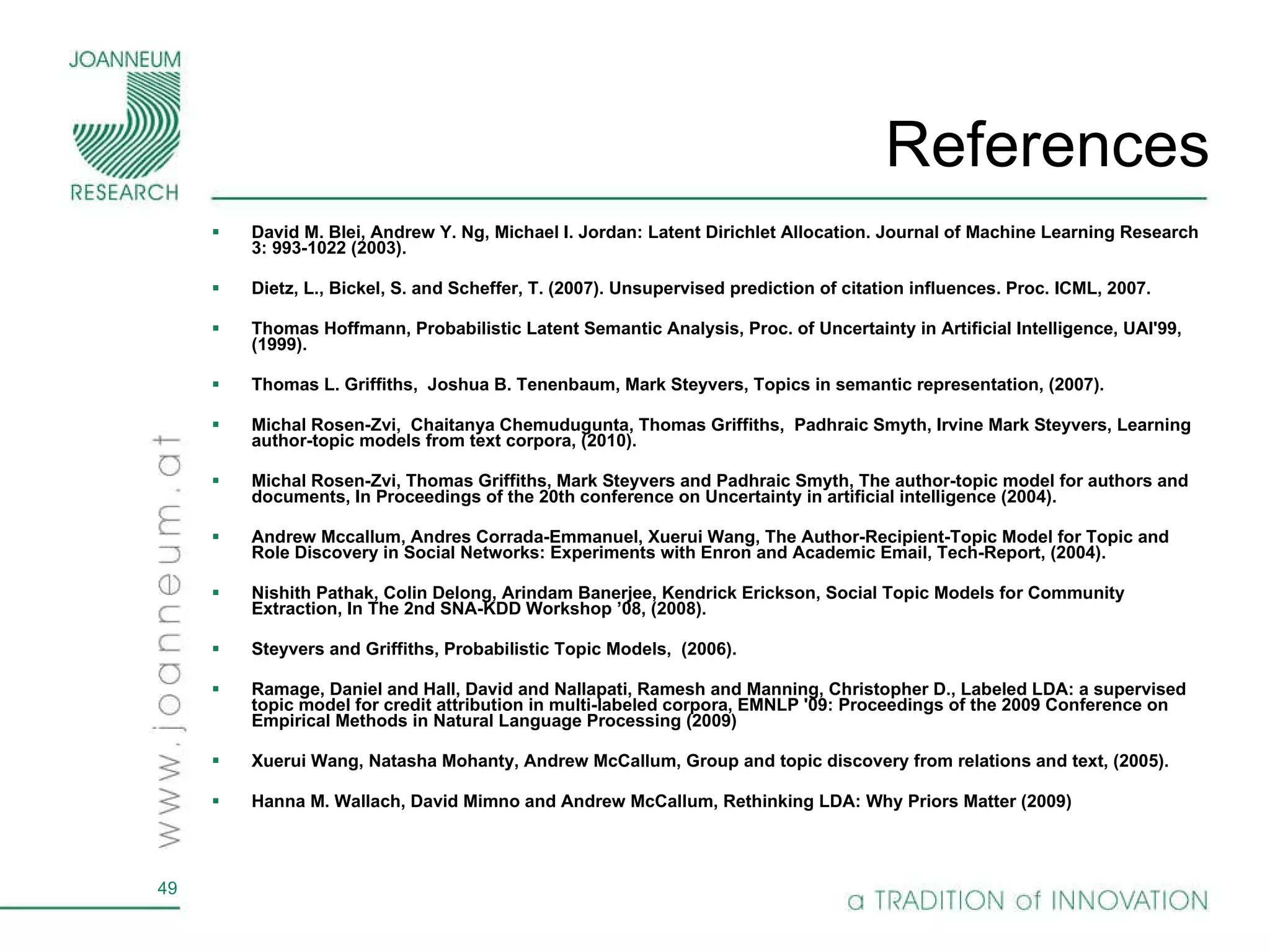 References David M. Blei, Andrew Y. Ng, Michael I. Jordan: Latent Dirichlet Allocation. Journal of Machine Learning Research 3: 993-1022 (2003). Dietz, L., Bickel, S. and Scheffer, T. (2007). Unsupervised prediction of citation influences. Proc. ICML, 2007. Thomas Hoffmann, Probabilistic Latent Semantic Analysis, Proc. of Uncertainty in Artificial Intelligence, UAI'99, (1999). Thomas L. Griffiths,  Joshua B. Tenenbaum, Mark Steyvers, Topics in semantic representation, (2007). Michal Rosen-Zvi,  Chaitanya Chemudugunta, Thomas Griffiths,  Padhraic Smyth, Irvine Mark Steyvers, Learning author-topic models from text corpora, (2010). Michal Rosen-Zvi, Thomas Griffiths, Mark Steyvers and Padhraic Smyth, The author-topic model for authors and documents,  In Proceedings of the 20th conference on Uncertainty in artificial intelligence (2004).  Andrew Mccallum, Andres Corrada-Emmanuel, Xuerui Wang, The Author-Recipient-Topic Model for Topic and Role Discovery in Social Networks: Experiments with Enron and Academic Email, Tech-Report, (2004). Nishith Pathak, Colin Delong, Arindam Banerjee, Kendrick Erickson, Social Topic Models for Community Extraction,  In The 2nd SNA-KDD Workshop ’08, (2008). Steyvers and Griffiths, Probabilistic Topic Models,  (2006).  Ramage, Daniel and Hall, David and Nallapati, Ramesh and Manning, Christopher D., Labeled LDA: a supervised topic model for credit attribution in multi-labeled corpora, EMNLP '09: Proceedings of the 2009 Conference on Empirical Methods in Natural Language Processing (2009) Xuerui Wang, Natasha Mohanty, Andrew McCallum, Group and topic discovery from relations and text, (2005). Hanna M. Wallach, David Mimno and Andrew McCallum, Rethinking LDA: Why Priors Matter (2009) 