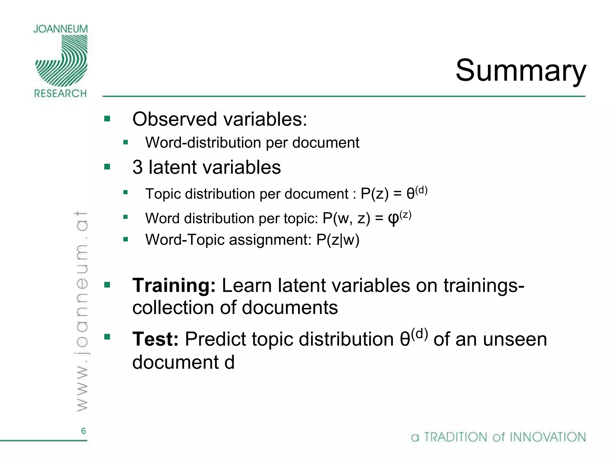 Summary Observed variables: Word-distribution per document 3 latent variables Topic distribution per document :  P(z) =  θ (d) Word distribution per topic:  P(w, z) =   φ (z) Word-Topic assignment: P(z|w)  Training:  Learn latent variables on trainings-collection of documents Test:  Predict topic distribution  θ (d)   of an unseen document d 