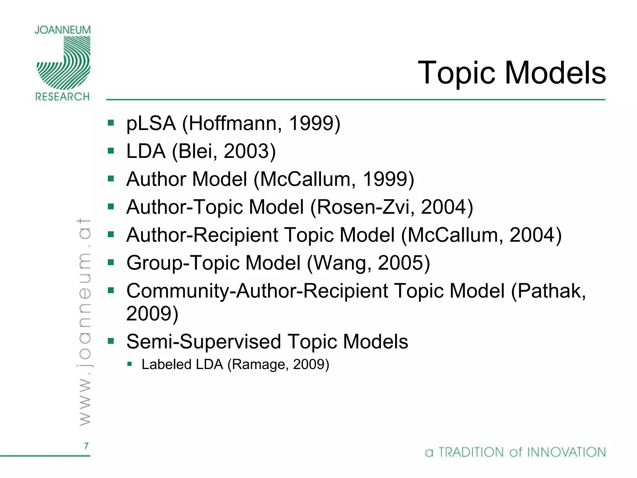 Topic Models pLSA (Hoffmann, 1999) LDA (Blei, 2003) Author Model (McCallum, 1999) Author-Topic Model (Rosen-Zvi, 2004) Author-Recipient Topic Model (McCallum, 2004) Group-Topic Model (Wang, 2005) Community-Author-Recipient Topic Model (Pathak, 2009) Semi-Supervised Topic Models Labeled LDA (Ramage, 2009) 