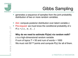 Gibbs Sampling  generates a sequence of samples from the joint probability distribution of two or more random variables.  Aim:  compute posterior distribution over latent variable z  Pre-request:  we must know the conditional probability of z P( z i  = j | z -i  , w i  , d i  , . ) Why do we need to estimate P(z|w) via random walk? z is a high-dimensional random variable If num of topics T = 50 and num of words = 1000  We must visit 50 1000  points and compute P(z) for all of them. 