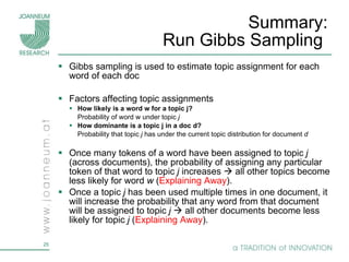 Summary:  Run Gibbs Sampling  Gibbs sampling is used to estimate topic assignment for each word of each doc Factors affecting topic assignments  How likely is a word w for a topic j?  Probability of word w   under topic  j How dominante is a topic j in a doc d? Probability that topic  j  has under the current topic distribution for document  d Once many tokens of a word have been assigned to topic  j  (across documents), the probability of assigning any particular token of that word to topic  j  increases    all other topics become less likely for word  w  ( Explaining Away ). Once a topic  j  has been used multiple times in one document, it will increase the probability that any word from that document will be assigned to topic  j    all other documents become less likely for topic  j  ( Explaining Away ). 