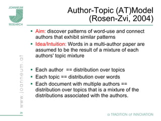 Author-Topic (AT)Model (Rosen-Zvi, 2004) Aim:  discover patterns of word-use and connect authors that exhibit similar patterns Idea/Intuition:   Words in a multi-author paper are assumed to be the result of a mixture of each authors' topic mixture Each author  == distribution over topics  Each topic == distribution over words Each document with multiple authors == distribution over topics that is a mixture of the distributions associated with the authors. 