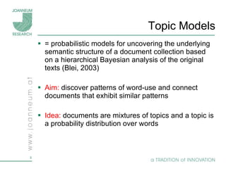 Topic Models =  probabilistic models for uncovering the underlying semantic structure of a document collection based on a hierarchical Bayesian analysis of the original texts (Blei, 2003) Aim:  discover patterns of word-use and connect documents that exhibit similar patterns Idea:  documents are mixtures of topics and a topic is a probability distribution over words  